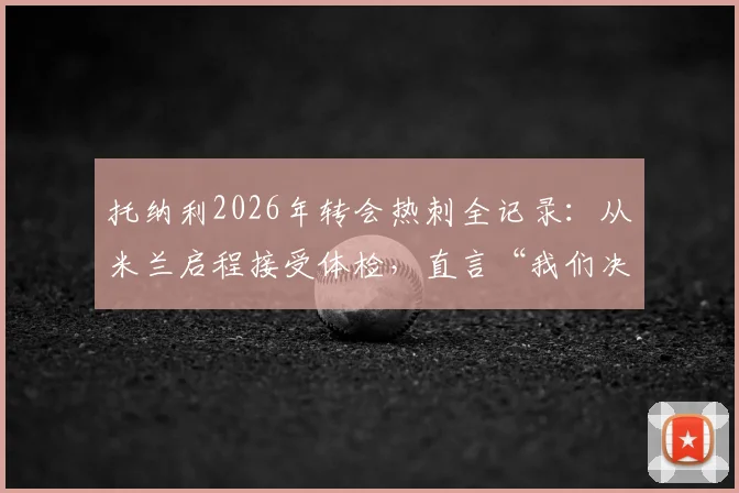 托纳利2026年转会热刺全记录:从米兰启程接受体检,直言“我们决定改变”的背后原因