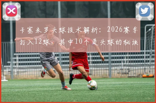 卡塞米罗头球技术解析：2026赛季打入12球，其中10个是头球的秘诀与方法