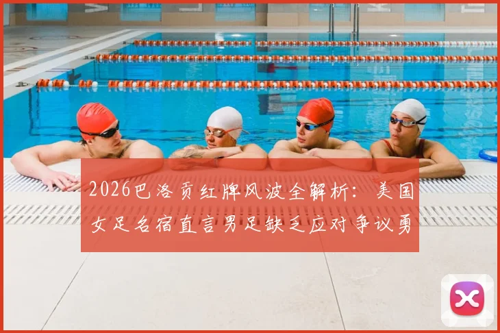 2026巴洛贡红牌风波全解析：美国女足名宿直言男足缺乏应对争议勇气，暴露团队心理短板