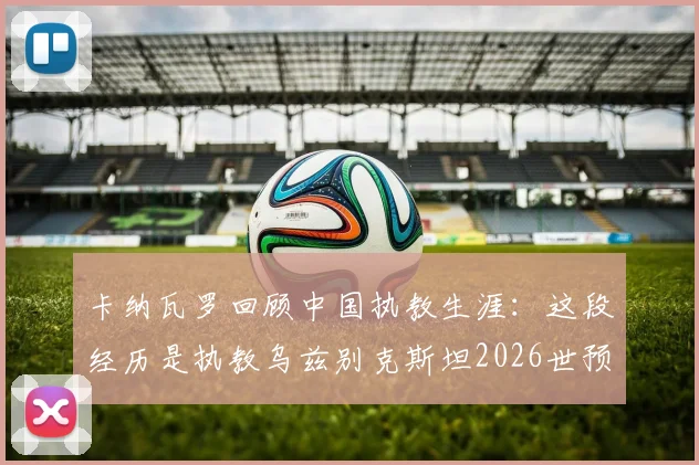卡纳瓦罗回顾中国执教生涯：这段经历是执教乌兹别克斯坦2026世预赛的关键基石，分享亚洲足球执教心得