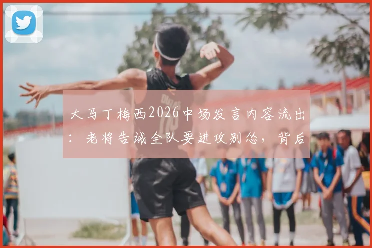 大马丁梅西2026中场发言内容流出:老将告诫全队要进攻别怂,背后战术解析