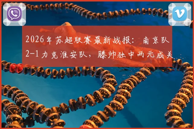 2026年苏超联赛最新战报：南京队2-1力克淮安队，滕帅独中两元成关键先生，附积分榜及两队近期赛程分析