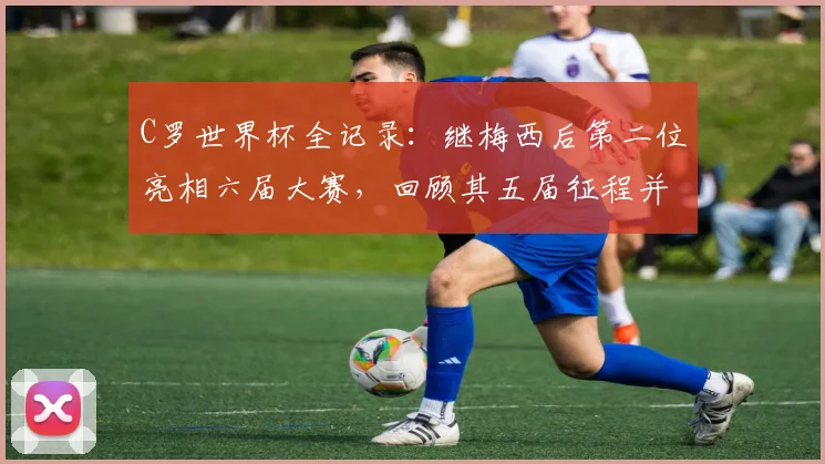 C罗世界杯全记录：继梅西后第二位亮相六届大赛，回顾其五届征程并展望2026新篇
