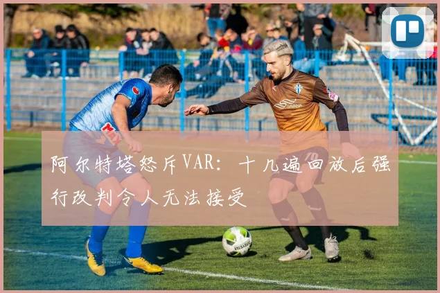 阿尔特塔怒斥VAR:十几遍回放后强行改判令人无法接受
