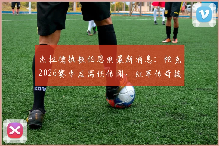 杰拉德执教伯恩利最新消息:帕克2026赛季后离任传闻,红军传奇接手可能性分析