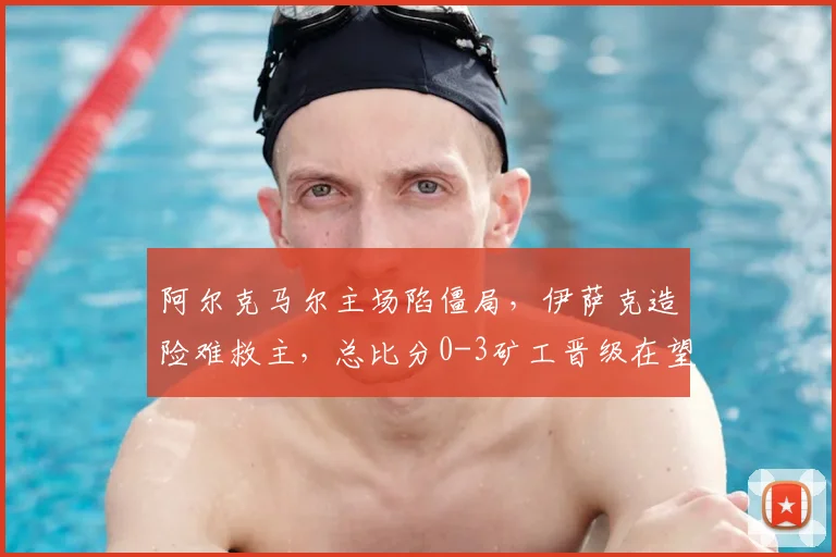 阿尔克马尔主场陷僵局，伊萨克造险难救主，总比分0-3矿工晋级在望