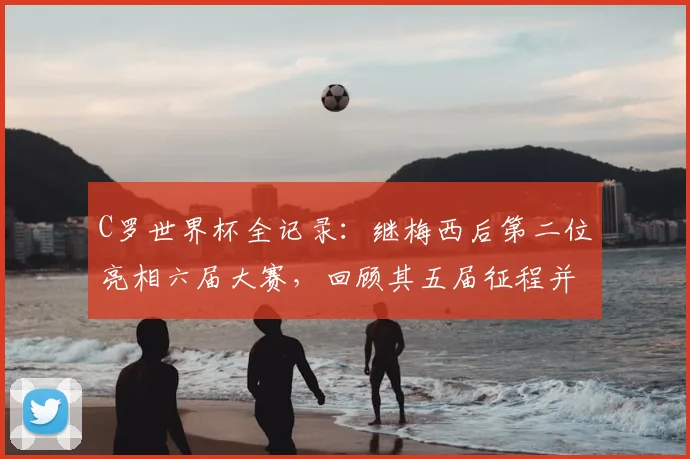 C罗世界杯全记录:继梅西后第二位亮相六届大赛,回顾其五届征程并展望2026新篇