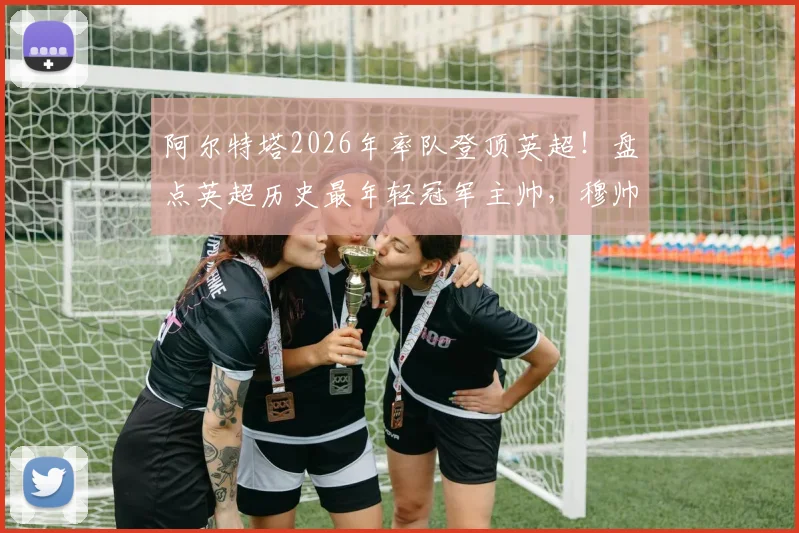 阿尔特塔2026年率队登顶英超!盘点英超历史最年轻冠军主帅,穆帅纪录在前,枪手少帅位列第二