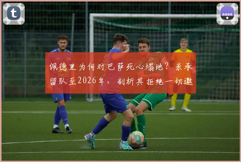 佩德里为何对巴萨死心塌地?亲承留队至2026年,剖析其拒绝一切邀约的背后原因与核心价值