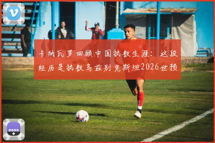卡纳瓦罗回顾中国执教生涯:这段经历是执教乌兹别克斯坦2026世预赛的关键基石,分享亚洲足球执教心得