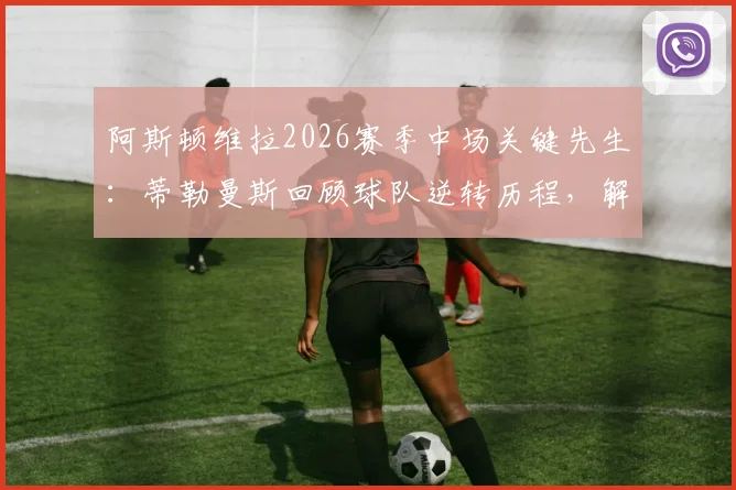 阿斯顿维拉2026赛季中场关键先生：蒂勒曼斯回顾球队逆转历程，解析个人数据飞跃与团队协作秘诀