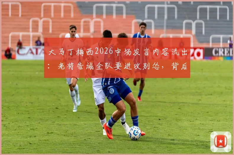 大马丁梅西2026中场发言内容流出：老将告诫全队要进攻别怂，背后战术解析