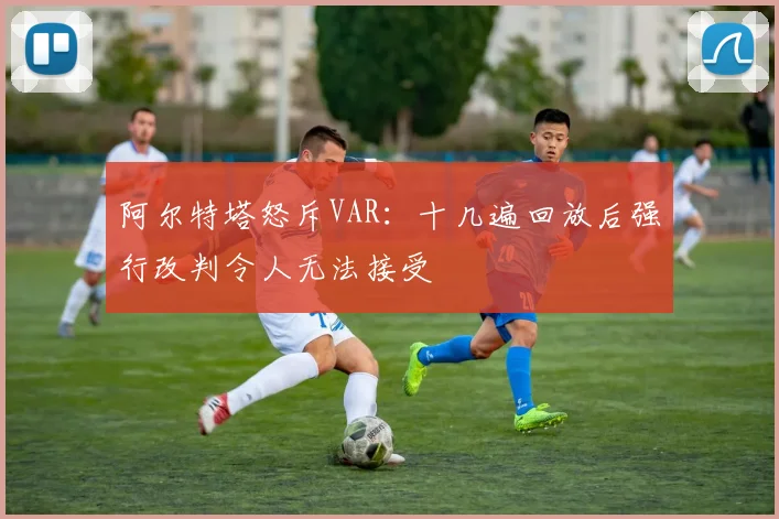 阿尔特塔怒斥VAR：十几遍回放后强行改判令人无法接受