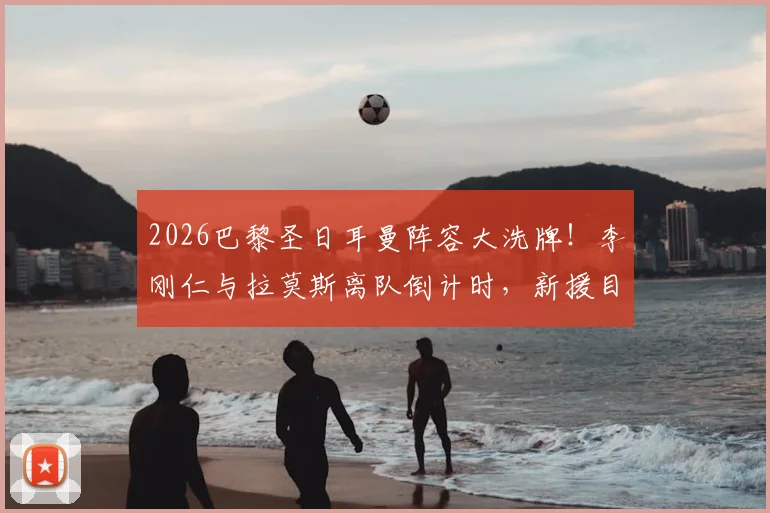 2026巴黎圣日耳曼阵容大洗牌！李刚仁与拉莫斯离队倒计时，新援目标与球队重建深度解析