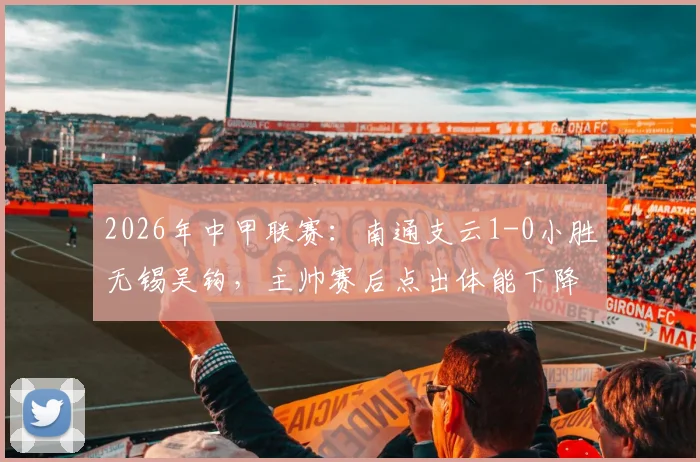 2026年中甲联赛：南通支云1-0小胜无锡吴钩，主帅赛后点出体能下降与注意力分散关键症结