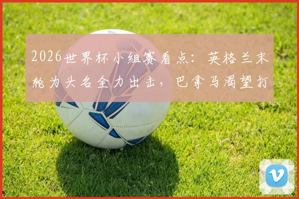2026世界杯小组赛看点:英格兰末轮为头名全力出击,巴拿马渴望打入历史性进球
