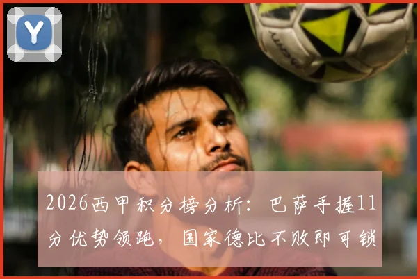 2026西甲积分榜分析：巴萨手握11分优势领跑，国家德比不败即可锁定冠军，皇马翻盘可能性探讨