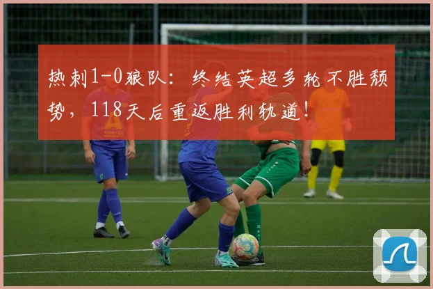 热刺1-0狼队：终结英超多轮不胜颓势，118天后重返胜利轨道！
