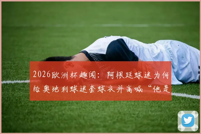 2026欧洲杯趣闻:阿根廷球迷为何给奥地利球迷套球衣并高喊“他是阿根廷人”?事件深度还原与球迷文化探讨
