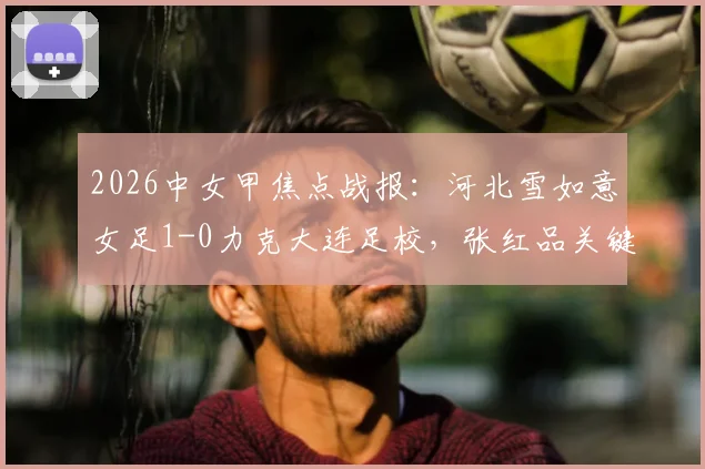 2026中女甲焦点战报：河北雪如意女足1-0力克大连足校，张红品关键进球锁定胜局，最新积分形势解读