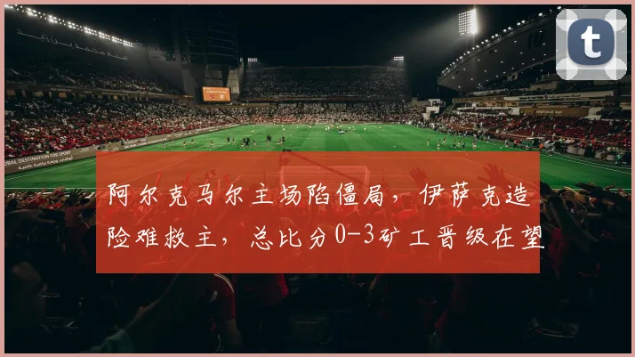 阿尔克马尔主场陷僵局,伊萨克造险难救主,总比分0-3矿工晋级在望