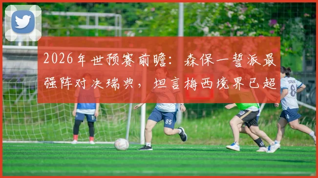 2026年世预赛前瞻:森保一誓派最强阵对决瑞典,坦言梅西境界已超越常人理解范畴