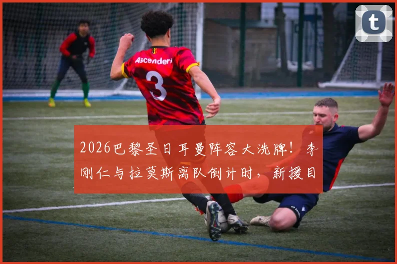 2026巴黎圣日耳曼阵容大洗牌！李刚仁与拉莫斯离队倒计时，新援目标与球队重建深度解析