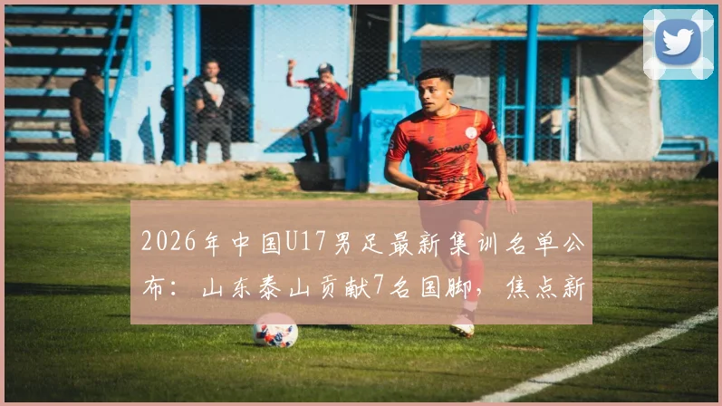 2026年中国U17男足最新集训名单公布：山东泰山贡献7名国脚，焦点新星邝兆镭确认在列