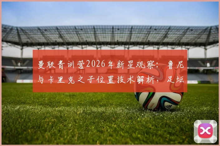 曼联青训营2026年新星观察:鲁尼与卡里克之子位置技术解析,足坛星二代发展前景探讨