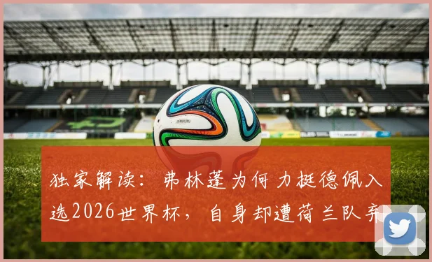 独家解读:弗林蓬为何力挺德佩入选2026世界杯,自身却遭荷兰队弃用?原因分析
