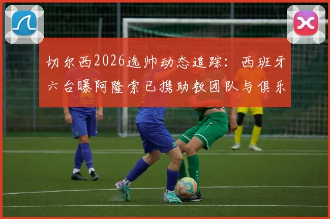 切尔西2026选帅动态追踪:西班牙六台曝阿隆索已携助教团队与俱乐部高层马德里密会,最新进展解析