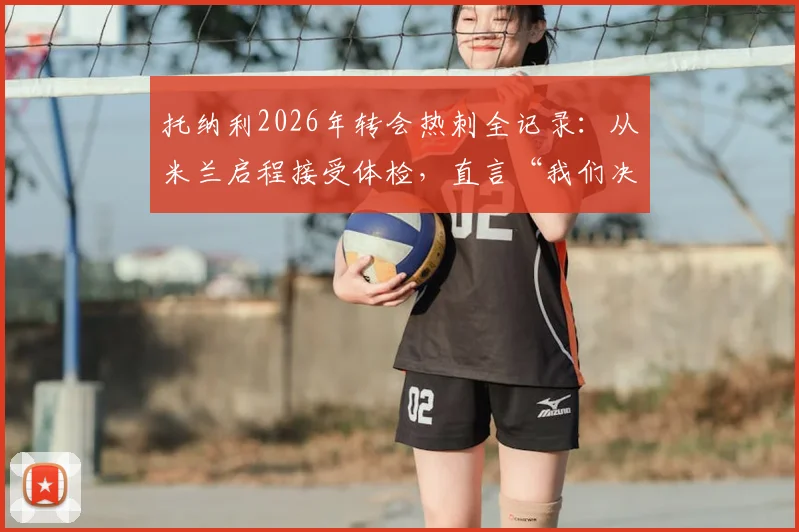 托纳利2026年转会热刺全记录：从米兰启程接受体检，直言“我们决定改变”的背后原因