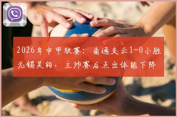 2026年中甲联赛:南通支云1-0小胜无锡吴钩,主帅赛后点出体能下降与注意力分散关键症结