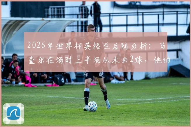 2026年世界杯英格兰后防分析：马奎尔在场时上半场从未丢2球，他的缺席影响有多大？索斯盖特用人解析