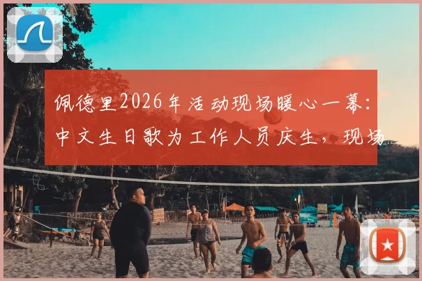 佩德里2026年活动现场暖心一幕：中文生日歌为工作人员庆生，现场视频与花絮全记录