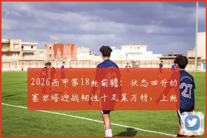 2026西甲第18轮前瞻：状态回升的塞尔塔迎战韧性十足莱万特，上轮让二追三能否延续？