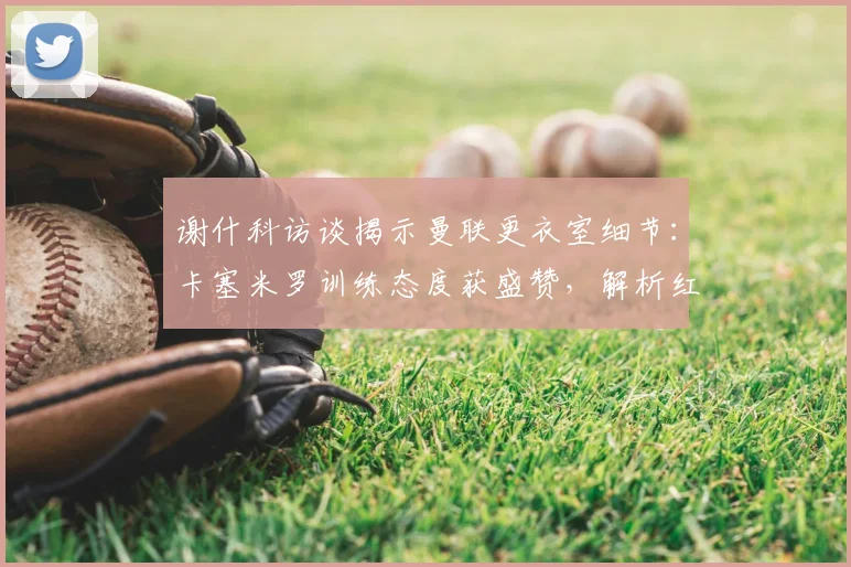 谢什科访谈揭示曼联更衣室细节:卡塞米罗训练态度获盛赞,解析红魔2026英超争冠关键因素