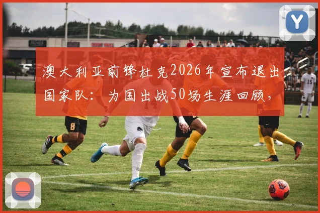 澳大利亚前锋杜克2026年宣布退出国家队:为国出战50场生涯回顾,退役原因及对袋鼠军团影响解析