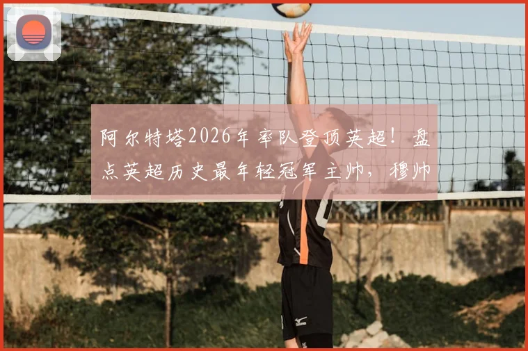 阿尔特塔2026年率队登顶英超！盘点英超历史最年轻冠军主帅，穆帅纪录在前，枪手少帅位列第二