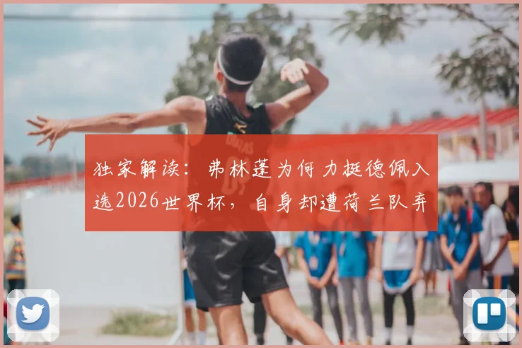 独家解读：弗林蓬为何力挺德佩入选2026世界杯，自身却遭荷兰队弃用？原因分析