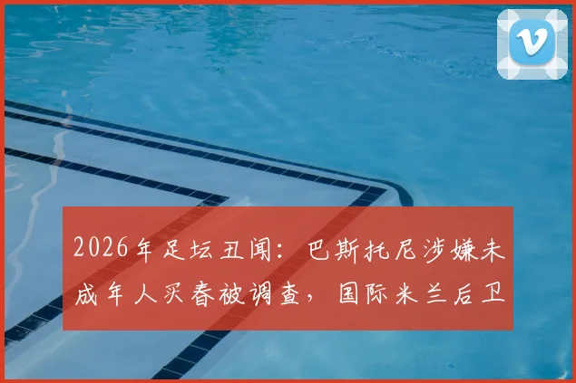 2026年足坛丑闻：巴斯托尼涉嫌未成年人买春被调查，国际米兰后卫接受讯问最新进展