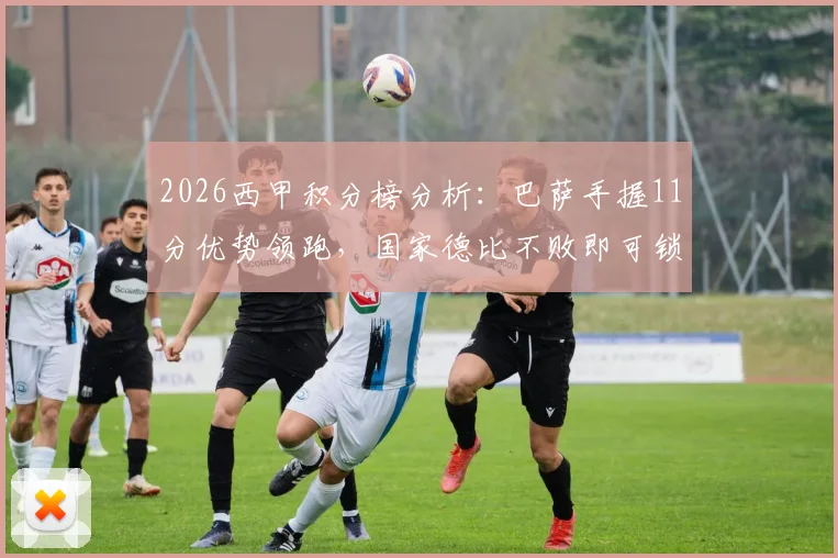 2026西甲积分榜分析:巴萨手握11分优势领跑,国家德比不败即可锁定冠军,皇马翻盘可能性探讨