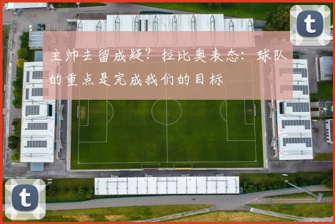 主帅去留成疑？拉比奥表态：球队的重点是完成我们的目标