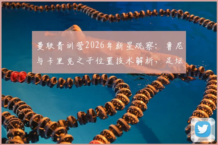 曼联青训营2026年新星观察:鲁尼与卡里克之子位置技术解析,足坛星二代发展前景探讨