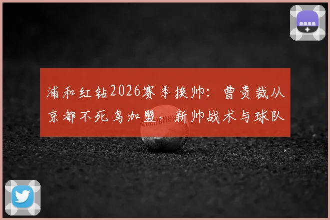 浦和红钻2026赛季换帅：曹贵裁从京都不死鸟加盟，新帅战术与球队前景深度解读