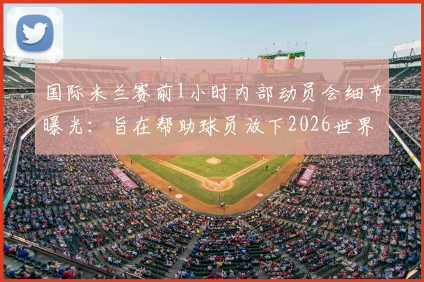国际米兰赛前1小时内部动员会细节曝光：旨在帮助球员放下2026世界杯情绪，专注联赛争冠