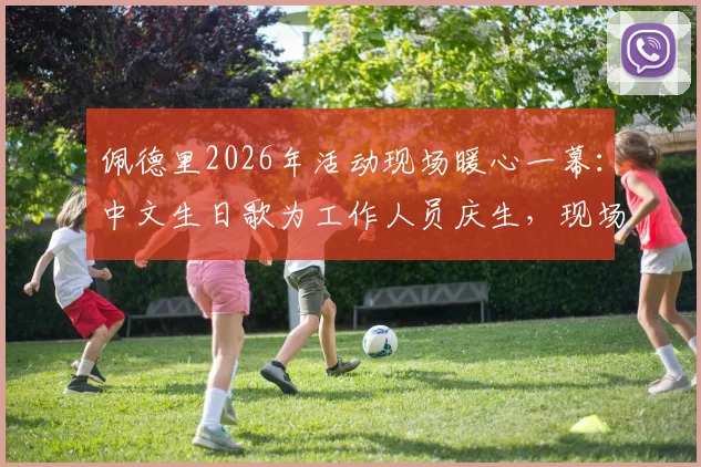 佩德里2026年活动现场暖心一幕:中文生日歌为工作人员庆生,现场视频与花絮全记录
