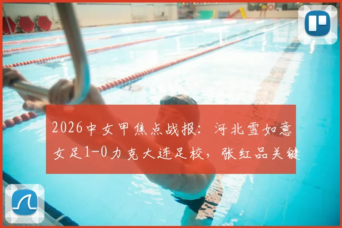 2026中女甲焦点战报：河北雪如意女足1-0力克大连足校，张红品关键进球锁定胜局，最新积分形势解读