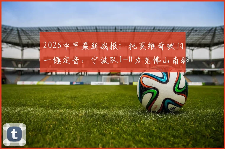 2026中甲最新战报:托莫维奇破门一锤定音,宁波队1-0力克佛山南狮,比赛回顾与进球分析