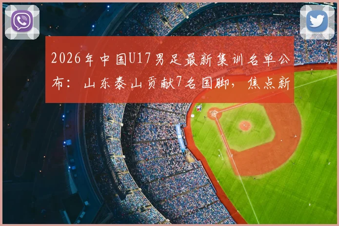 2026年中国U17男足最新集训名单公布:山东泰山贡献7名国脚,焦点新星邝兆镭确认在列